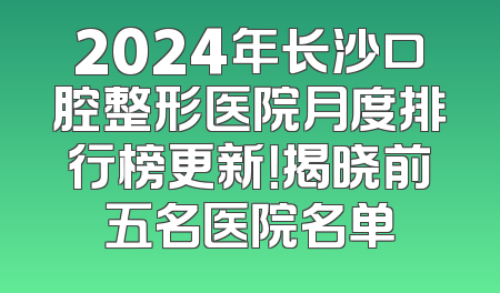 2024年长沙口腔整形医院月度排行榜更新！揭晓前五名医院名单