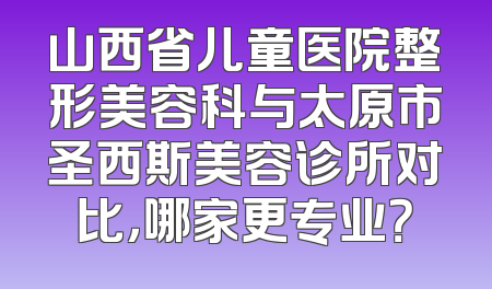 山西省儿童医院整形美容科与太原市圣西斯美容诊所对比，哪家更专业？