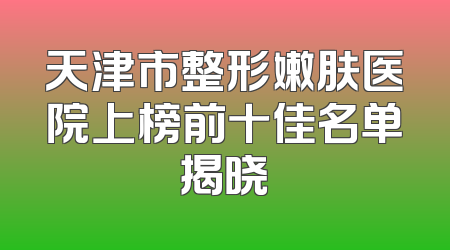 天津市整形嫩肤医院上榜前十佳名单揭晓