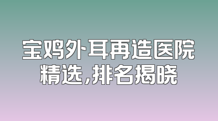 宝鸡外耳再造医院精选，排名揭晓