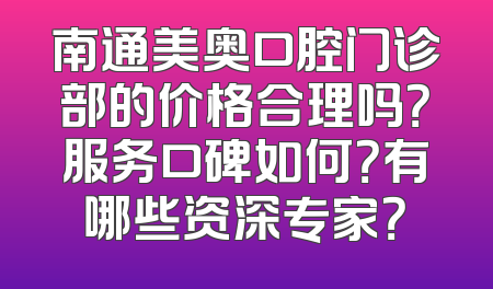 南通美奥口腔门诊部的价格合理吗？服务口碑如何？有哪些资深专家？