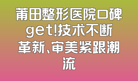 莆田整形医院口碑get！技术不断革新、审美紧跟潮流