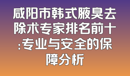 咸阳市韩式腋臭去除术专家排名前十：专业与安全的保障分析