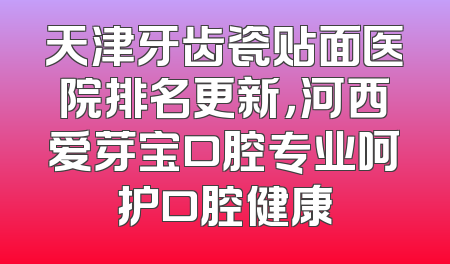 天津牙齿瓷贴面医院排名更新，河西爱芽宝口腔专业呵护口腔健康