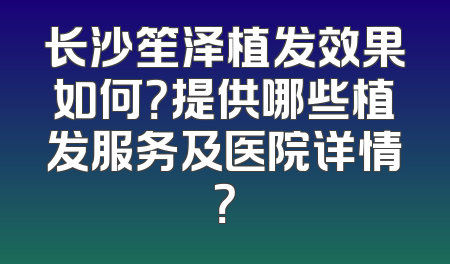 长沙笙泽植发效果如何？提供哪些植发服务及医院详情？