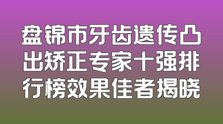 盘锦市牙齿遗传凸出矫正专家十强排行榜效果佳者揭晓