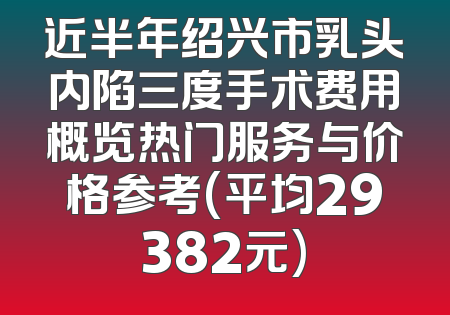 近半年绍兴市乳头内陷三度手术费用概览热门服务与价格参考(平均29382元)