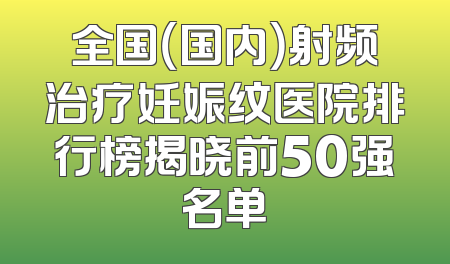 全国（国内）射频治疗妊娠纹医院排行榜揭晓前50强名单