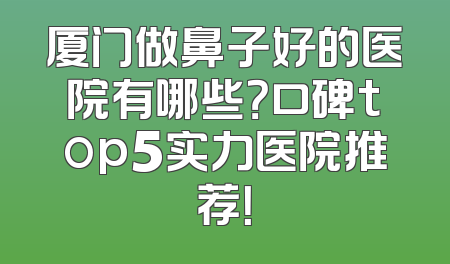 厦门做鼻子好的医院有哪些？口碑top5实力医院推荐！
