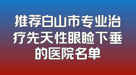 推荐白山市专业治疗先天性眼睑下垂的医院名单
