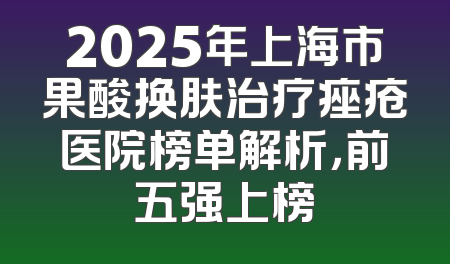 2025年上海市果酸换肤治疗痤疮医院榜单解析，前五强上榜