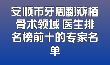 安顺市牙周翻瓣植骨术领域 医生排名榜前十的专家名单