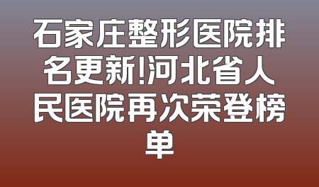 石家庄整形医院排名更新！河北省人民医院再次荣登榜单