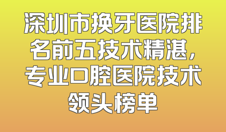深圳市换牙医院排名前五技术精湛，专业口腔医院技术领头榜单