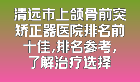 清远市上颌骨前突矫正器医院排名前十佳，排名参考，了解治疗选择