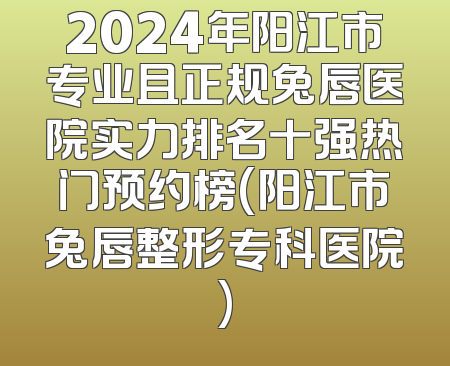 2024年阳江市专业且正规兔唇医院实力排名十强热门预约榜(阳江市兔唇整形专科医院)
