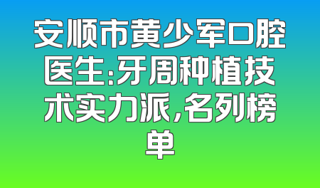 安顺市黄少军口腔医生：牙周种植技术实力派，名列榜单