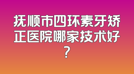 抚顺市四环素牙矫正医院哪家技术好？