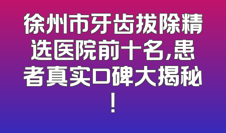 徐州市牙齿拔除精选医院前十名，患者真实口碑大揭秘！