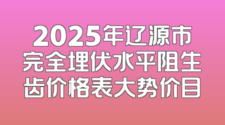 2025年辽源市完全埋伏水平阻生齿价格表大势价目
