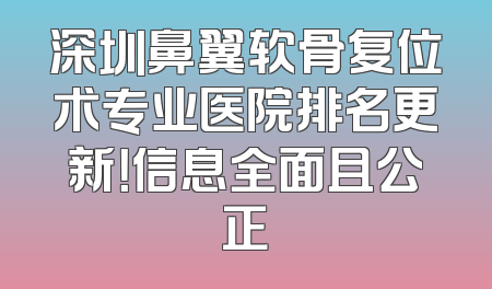 深圳鼻翼软骨复位术专业医院排名更新！信息全面且公正