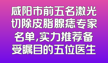 咸阳市前五名激光切除皮脂腺痣专家名单，实力推荐备受瞩目的五位医生