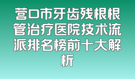 营口市牙齿残根根管治疗医院技术流派排名榜前十大解析