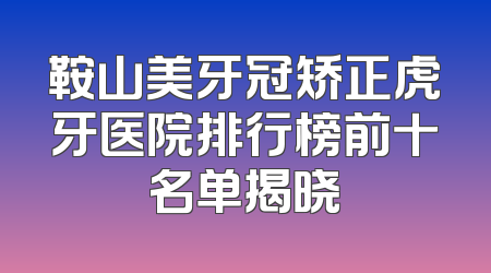 鞍山美牙冠矫正虎牙医院排行榜前十名单揭晓