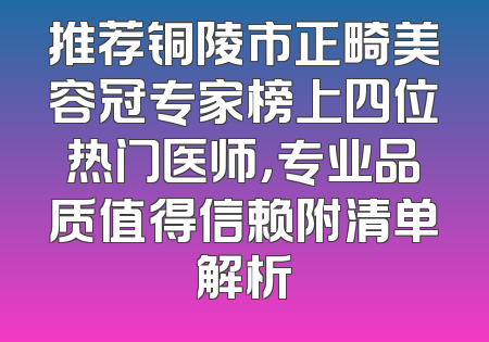 推荐铜陵市正畸美容冠专家榜上四位热门医师，专业品质值得信赖附清单解析