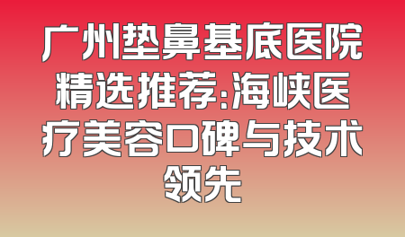 广州垫鼻基底医院精选推荐：海峡医疗美容口碑与技术领先