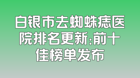 白银市去蜘蛛痣医院排名更新：前十佳榜单发布