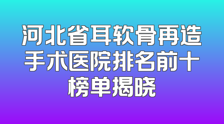 河北省耳软骨再造手术医院排名前十榜单揭晓