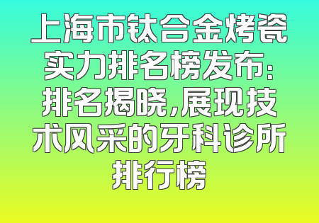 上海市钛合金烤瓷实力排名榜发布：排名揭晓，展现技术风采的牙科诊所排行榜