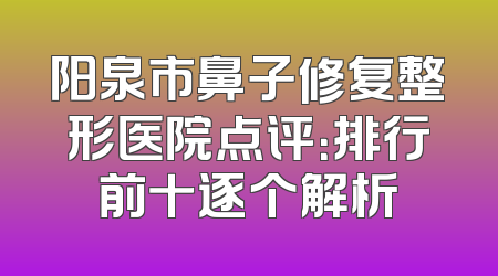 阳泉市鼻子修复整形医院点评：排行前十逐个解析
