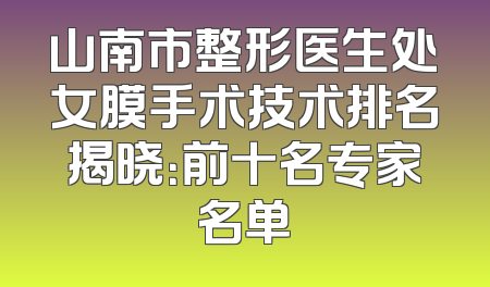 山南市整形医生处女膜手术技术排名揭晓：前十名专家名单