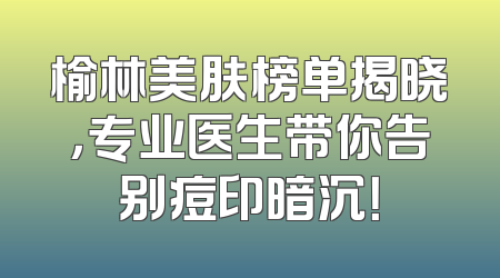 榆林美肤榜单揭晓，专业医生带你告别痘印暗沉！