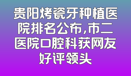 贵阳烤瓷牙种植医院排名公布，市二医院口腔科获网友好评领头