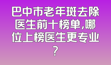巴中市老年斑去除医生前十榜单，哪位上榜医生更专业？