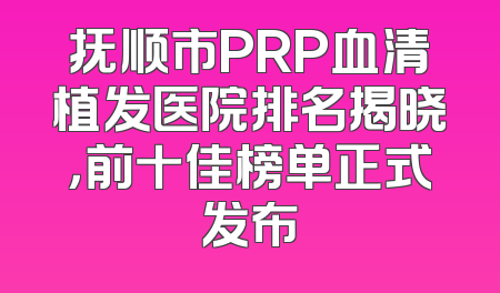抚顺市PRP血清植发医院排名揭晓，前十佳榜单正式发布