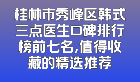 桂林市秀峰区韩式三点医生口碑排行榜前七名，值得收藏的精选推荐