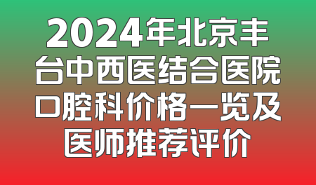 2024年北京丰台中西医结合医院口腔科价格一览及医师推荐评价