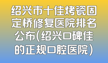 绍兴市十佳烤瓷固定桥修复医院排名公布（绍兴口碑佳的正规口腔医院）
