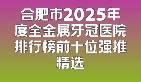 合肥市2025年度全金属牙冠医院排行榜前十位强推精选