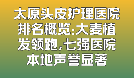 太原头皮护理医院排名概览：大麦植发领跑，七强医院本地声誉显著