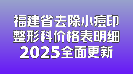 福建省去除小痘印整形科价格表明细2025全面更新
