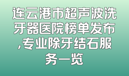 连云港市超声波洗牙器医院榜单发布，专业除牙结石服务一览