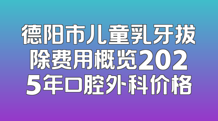德阳市儿童乳牙拔除费用概览2025年口腔外科价格