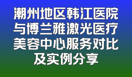 潮州地区韩江医院与博兰雅激光医疗美容中心服务对比及实例分享