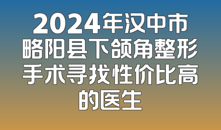 2024年汉中市略阳县下颌角整形手术寻找性价比高的医生