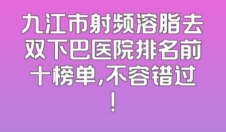 九江市射频溶脂去双下巴医院排名前十榜单，不容错过！